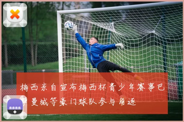 梅西亲自宣布梅西杯青少年赛事巴萨曼城等豪门球队参与角逐