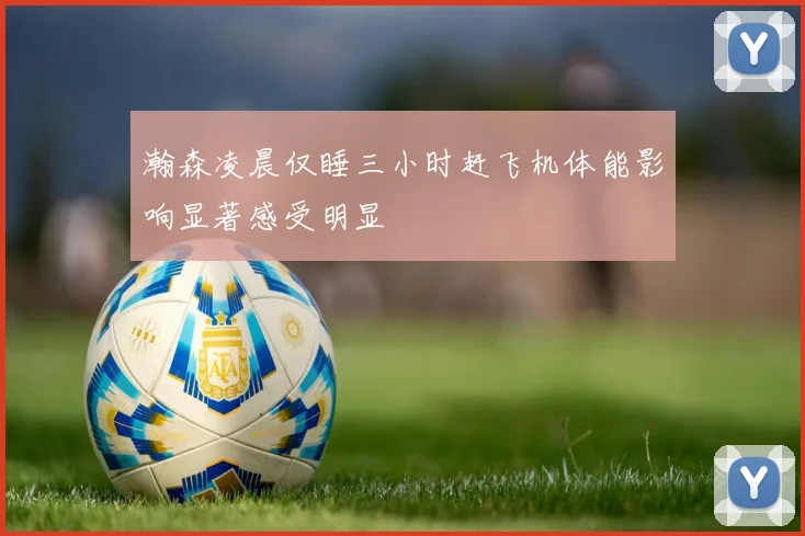 瀚森凌晨仅睡三小时赶飞机体能影响显著感受明显