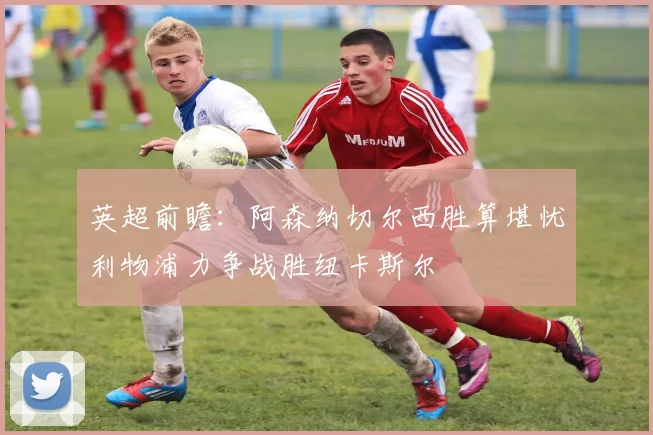 英超前瞻：阿森纳切尔西胜算堪忧利物浦力争战胜纽卡斯尔