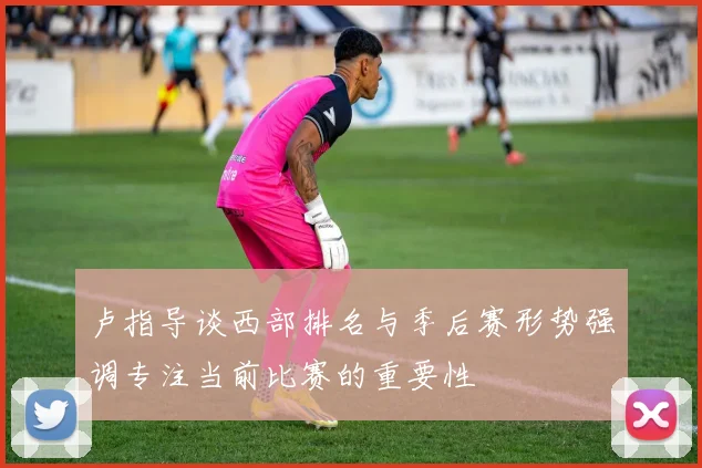 卢指导谈西部排名与季后赛形势强调专注当前比赛的重要性