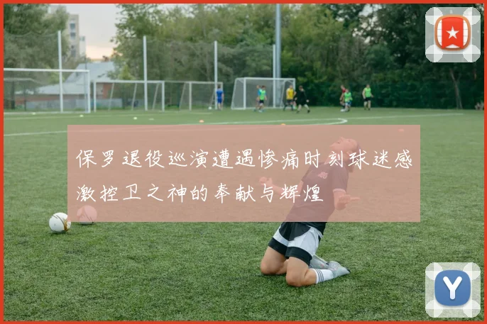 保罗退役巡演遭遇惨痛时刻球迷感激控卫之神的奉献与辉煌