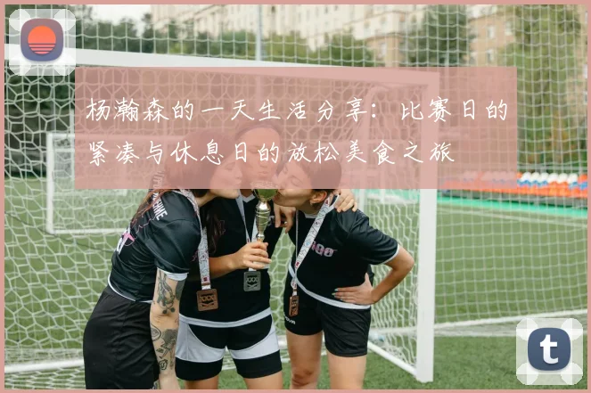 杨瀚森的一天生活分享：比赛日的紧凑与休息日的放松美食之旅