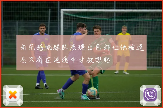 老范感慨球队表现出色却让他被遗忘只有在逆境中才被想起