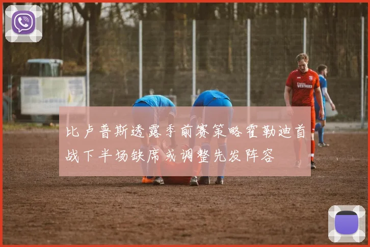 比卢普斯透露季前赛策略霍勒迪首战下半场缺席或调整先发阵容