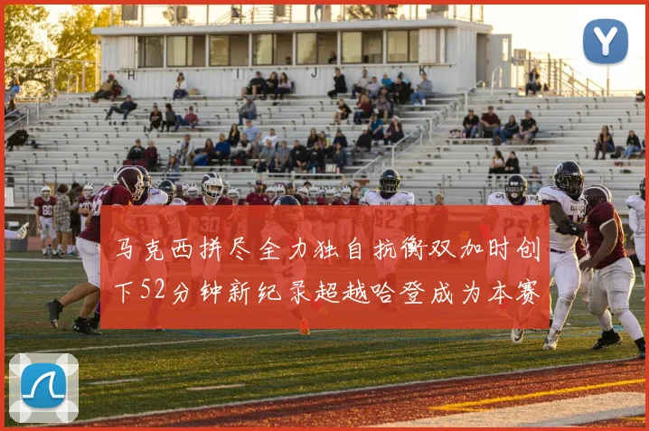 马克西拼尽全力独自抗衡双加时创下52分钟新纪录超越哈登成为本赛季联盟第一