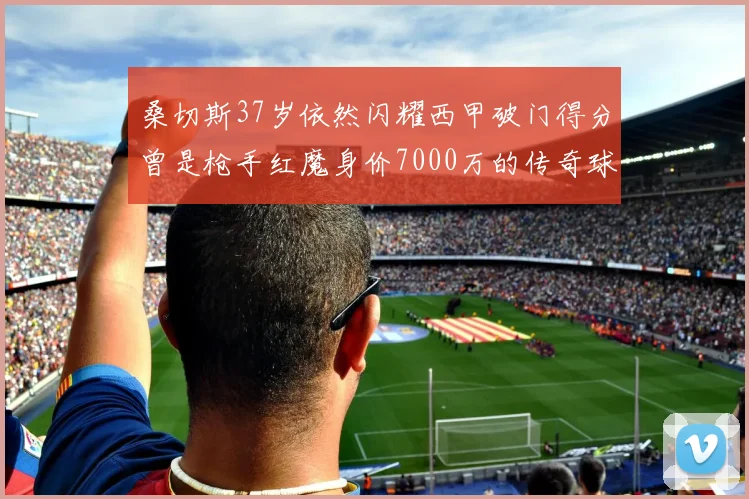 桑切斯37岁依然闪耀西甲破门得分曾是枪手红魔身价7000万的传奇球星