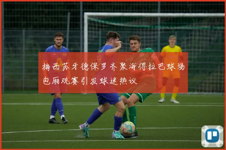 梅西苏牙德保罗齐聚海得拉巴球场包厢观赛引发球迷热议