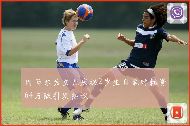 内马尔为女儿庆祝2岁生日派对耗资64万欧引发热议