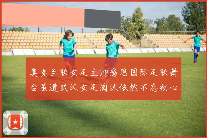 奥克兰联女足主帅感恩国际足联舞台虽遭武汉女足淘汰依然不忘初心