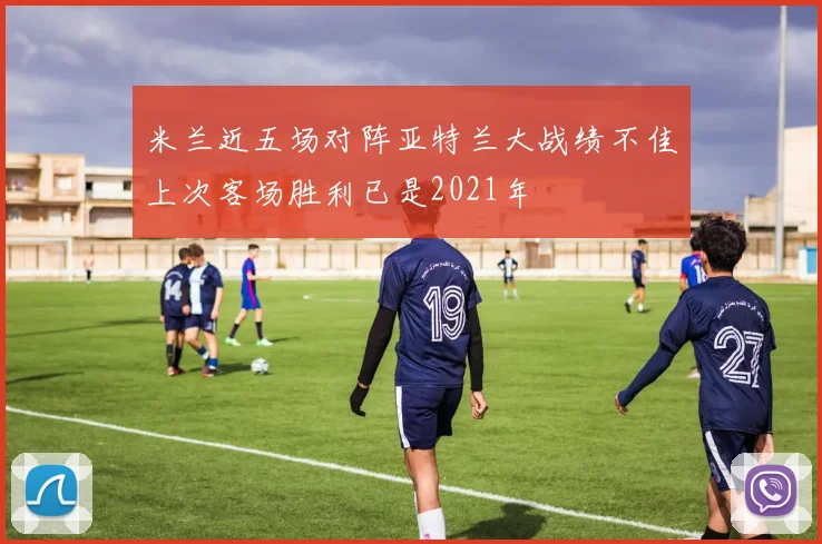 米兰近五场对阵亚特兰大战绩不佳上次客场胜利已是2021年