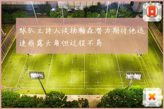 球队主持人谈杨瀚森潜力期待他迅速崭露头角但过程不易