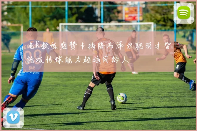 老K教练盛赞卡梅隆布泽尔聪明才智抢板传球能力超越同龄人