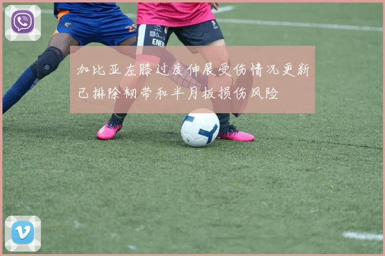加比亚左膝过度伸展受伤情况更新已排除韧带和半月板损伤风险