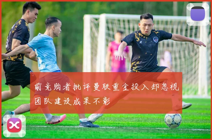 前竞购者批评曼联重金投入却忽视团队建设成果不彰