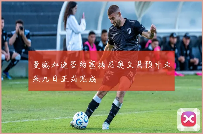 曼城加速签约塞梅尼奥交易预计未来几日正式完成