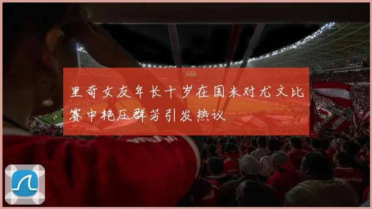 里奇女友年长十岁在国米对尤文比赛中艳压群芳引发热议