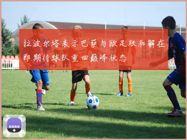 拉波尔塔表示巴萨与欧足联和解在即期待球队重回巅峰状态