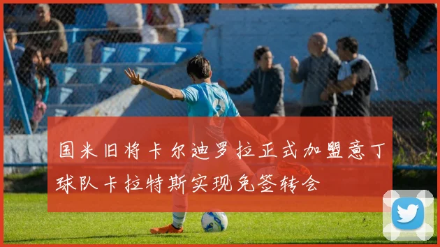 国米旧将卡尔迪罗拉正式加盟意丁球队卡拉特斯实现免签转会
