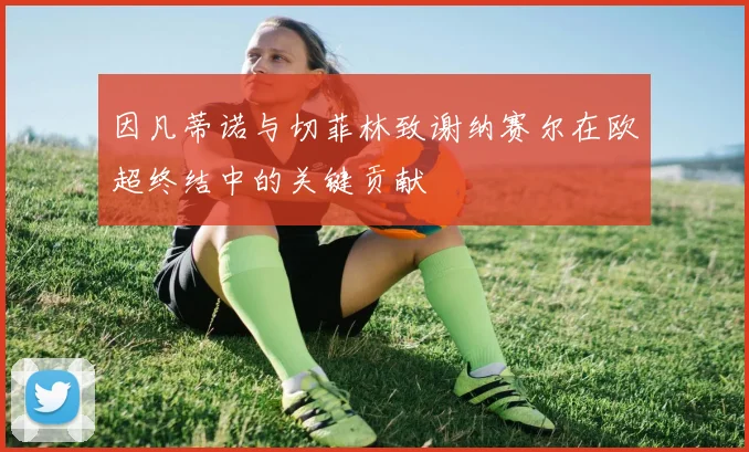 因凡蒂诺与切菲林致谢纳赛尔在欧超终结中的关键贡献