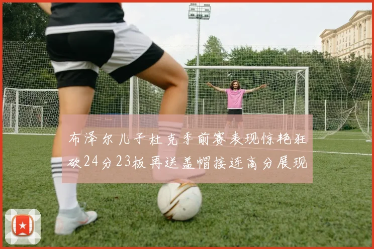 布泽尔儿子杜克季前赛表现惊艳狂砍24分23板再送盖帽接连高分展现潜力