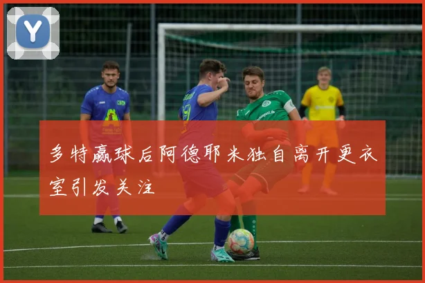 多特赢球后阿德耶米独自离开更衣室引发关注