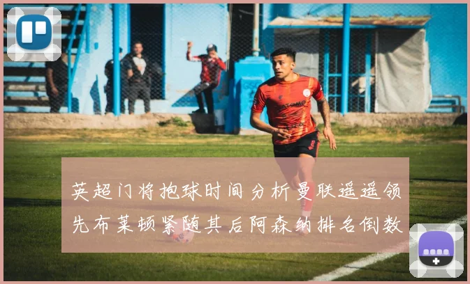 英超门将抱球时间分析曼联遥遥领先布莱顿紧随其后阿森纳排名倒数第三