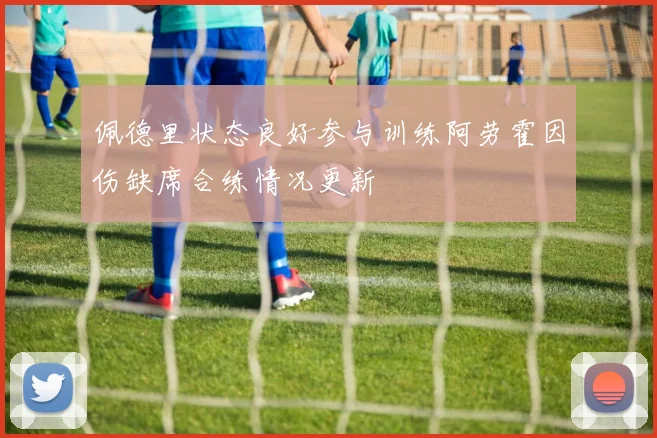 佩德里状态良好参与训练阿劳霍因伤缺席合练情况更新