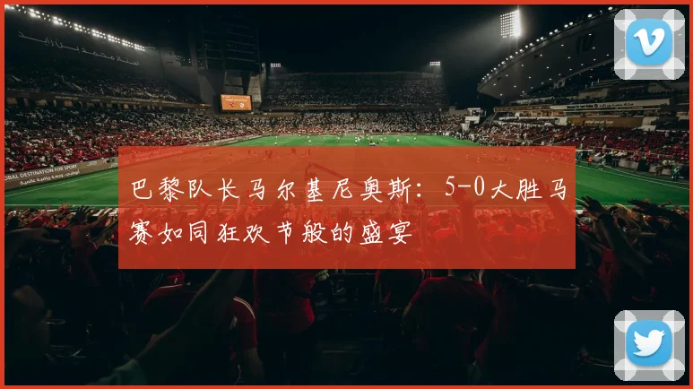 巴黎队长马尔基尼奥斯：5-0大胜马赛如同狂欢节般的盛宴