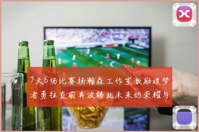 7天6场比赛杨瀚森工作室激励追梦者勇往直前奔波铸就未来的荣耀与成就
