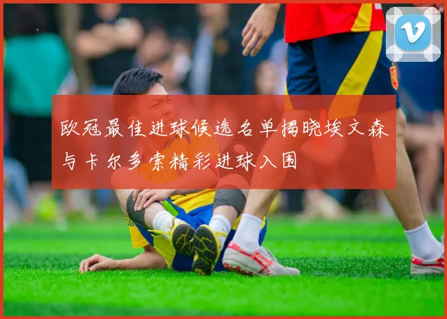 欧冠最佳进球候选名单揭晓埃文森与卡尔多索精彩进球入围